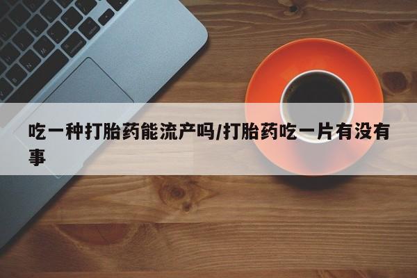 正品堕胎药咨询购买吃一种打胎药能流产吗/打胎药吃一片有没有事