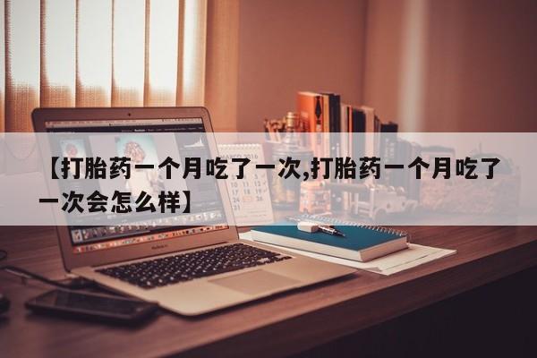 正品堕胎药咨询购买【打胎药一个月吃了一次,打胎药一个月吃了一次会怎么样】
