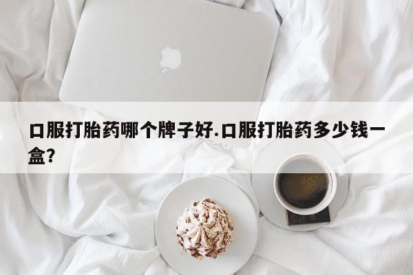 正品堕胎药咨询购买口服打胎药哪个牌子好.口服打胎药多少钱一盒？