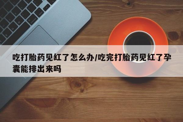 正品堕胎药咨询购买吃打胎药见红了怎么办/吃完打胎药见红了孕囊能排出来吗
