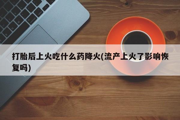 正品堕胎药咨询购买打胎后上火吃什么药降火(流产上火了影响恢复吗)