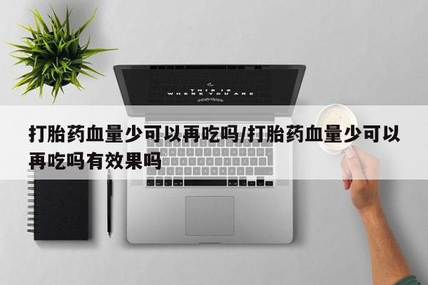 正品堕胎药咨询购买打胎药血量少可以再吃吗/打胎药血量少可以再吃吗有效果吗
