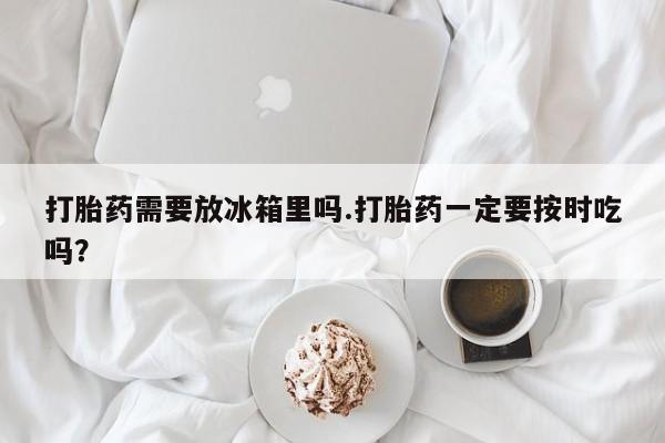 正品堕胎药咨询购买打胎药需要放冰箱里吗.打胎药一定要按时吃吗？