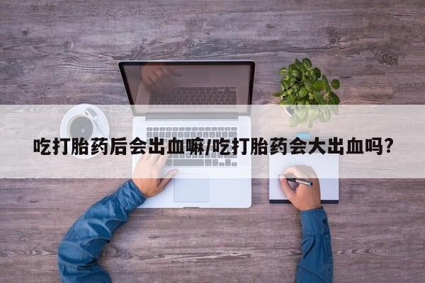正品堕胎药咨询购买吃打胎药后会出血嘛/吃打胎药会大出血吗?