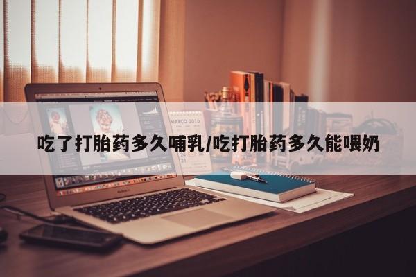 正品堕胎药咨询购买吃了打胎药多久哺乳/吃打胎药多久能喂奶