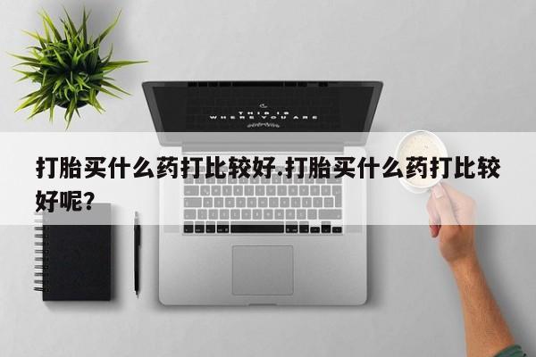 正品堕胎药咨询购买打胎买什么药打比较好.打胎买什么药打比较好呢？