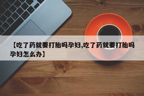 正品堕胎药咨询购买【吃了药就要打胎吗孕妇,吃了药就要打胎吗孕妇怎么办】