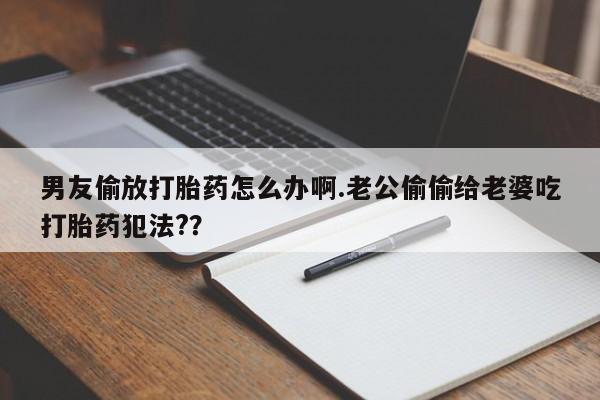 正品堕胎药咨询购买男友偷放打胎药怎么办啊.老公偷偷给老婆吃打胎药犯法?？