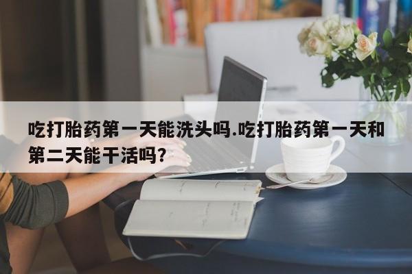 正品堕胎药咨询购买吃打胎药第一天能洗头吗.吃打胎药第一天和第二天能干活吗？