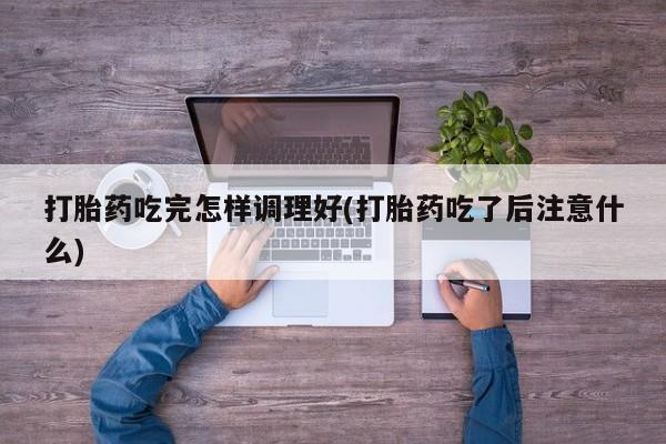 正品堕胎药咨询购买打胎药吃完怎样调理好(打胎药吃了后注意什么)