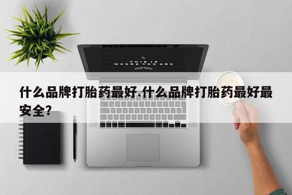 正品堕胎药咨询购买什么品牌打胎药最好.什么品牌打胎药最好最安全？