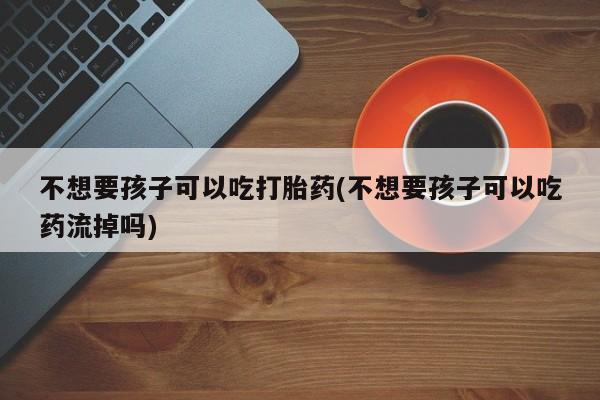 正品堕胎药咨询购买不想要孩子可以吃打胎药(不想要孩子可以吃药流掉吗)