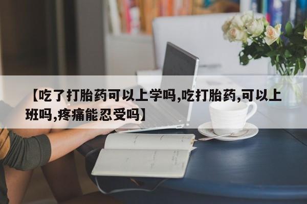 正品堕胎药咨询购买【吃了打胎药可以上学吗,吃打胎药,可以上班吗,疼痛能忍受吗】