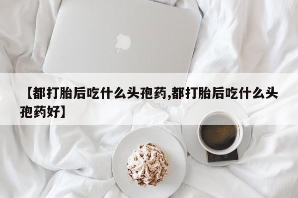 正品堕胎药咨询购买【都打胎后吃什么头孢药,都打胎后吃什么头孢药好】