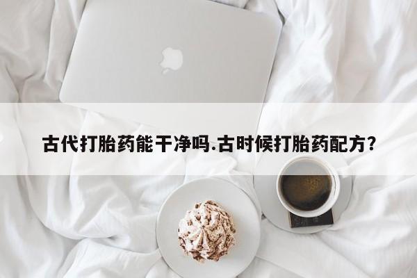 正品堕胎药咨询购买古代打胎药能干净吗.古时候打胎药配方？