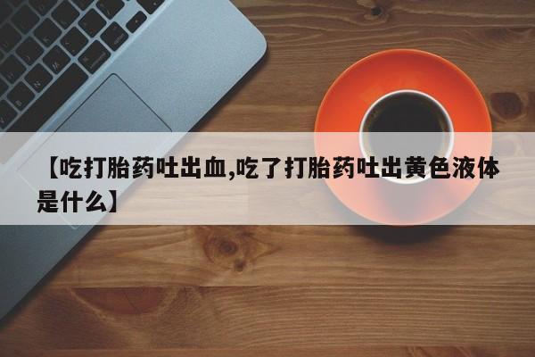 正品堕胎药咨询购买【吃打胎药吐出血,吃了打胎药吐出黄色液体是什么】