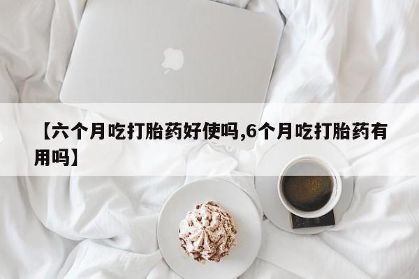 正品堕胎药咨询购买【六个月吃打胎药好使吗,6个月吃打胎药有用吗】