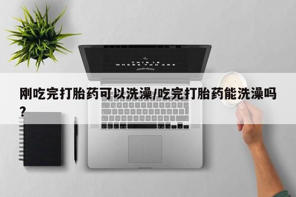 正品堕胎药咨询购买刚吃完打胎药可以洗澡/吃完打胎药能洗澡吗?