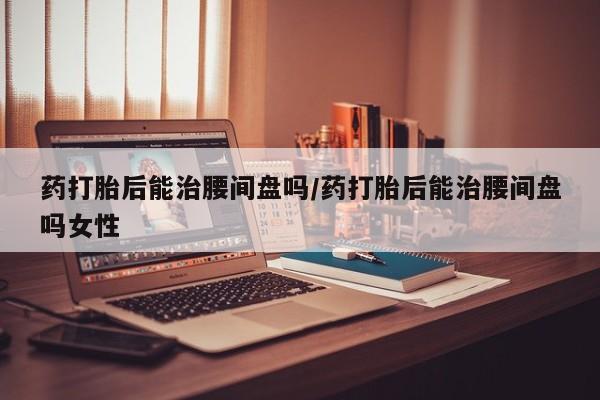 正品堕胎药咨询购买药打胎后能治腰间盘吗/药打胎后能治腰间盘吗女性