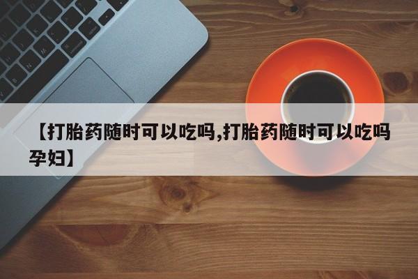 正品堕胎药咨询购买【打胎药随时可以吃吗,打胎药随时可以吃吗孕妇】