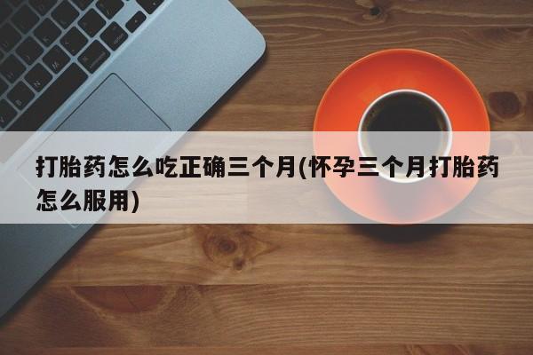正品堕胎药咨询购买打胎药怎么吃正确三个月(怀孕三个月打胎药怎么服用)