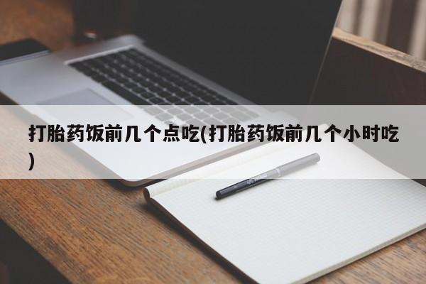 正品堕胎药咨询购买打胎药饭前几个点吃(打胎药饭前几个小时吃)