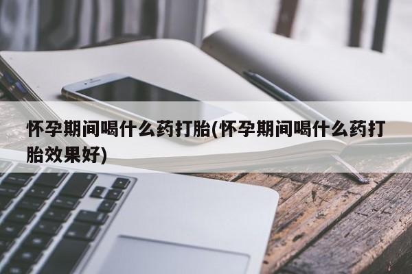 正品堕胎药咨询购买怀孕期间喝什么药打胎(怀孕期间喝什么药打胎效果好)