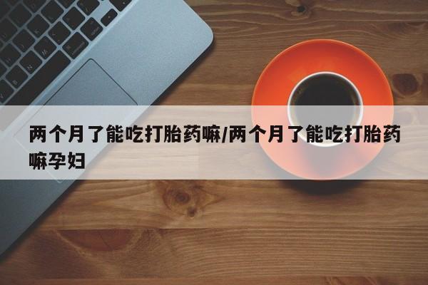 正品堕胎药咨询购买两个月了能吃打胎药嘛/两个月了能吃打胎药嘛孕妇