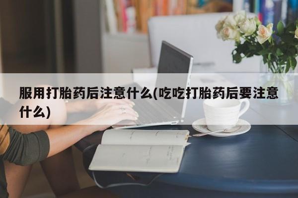 正品堕胎药咨询购买服用打胎药后注意什么(吃吃打胎药后要注意什么)
