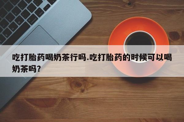 正品堕胎药咨询购买吃打胎药喝奶茶行吗.吃打胎药的时候可以喝奶茶吗？