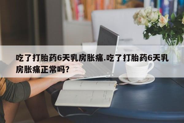 正品堕胎药咨询购买吃了打胎药6天乳房胀痛.吃了打胎药6天乳房胀痛正常吗？