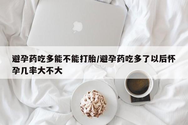 正品堕胎药咨询购买避孕药吃多能不能打胎/避孕药吃多了以后怀孕几率大不大