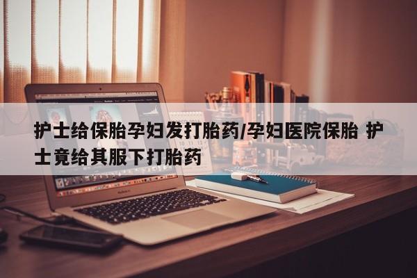 正品堕胎药咨询购买护士给保胎孕妇发打胎药/孕妇医院保胎 护士竟给其服下打胎药