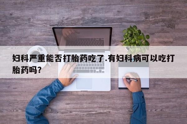 正品堕胎药咨询购买妇科严重能否打胎药吃了.有妇科病可以吃打胎药吗？