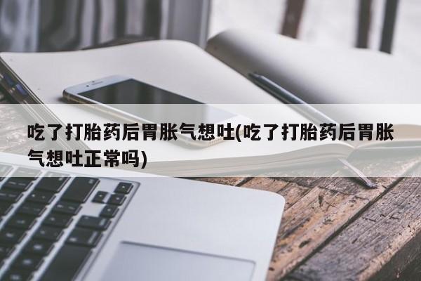 正品堕胎药咨询购买吃了打胎药后胃胀气想吐(吃了打胎药后胃胀气想吐正常吗)