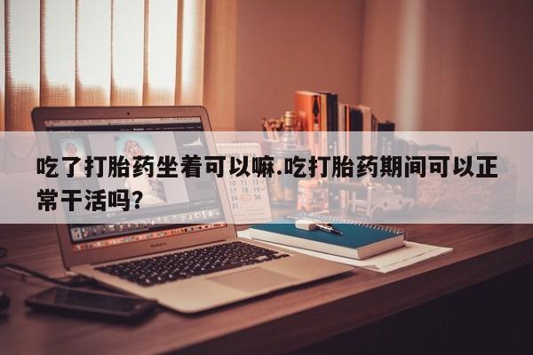 正品堕胎药咨询购买吃了打胎药坐着可以嘛.吃打胎药期间可以正常干活吗？