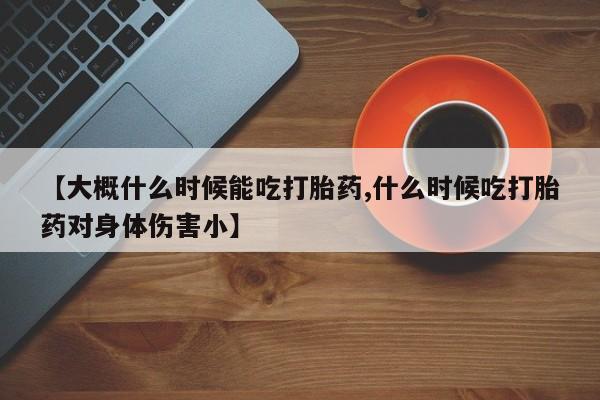 正品堕胎药咨询购买【大概什么时候能吃打胎药,什么时候吃打胎药对身体伤害小】