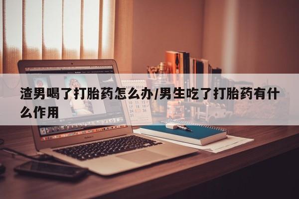 正品堕胎药咨询购买渣男喝了打胎药怎么办/男生吃了打胎药有什么作用