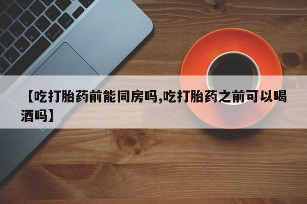 正品堕胎药咨询购买【吃打胎药前能同房吗,吃打胎药之前可以喝酒吗】
