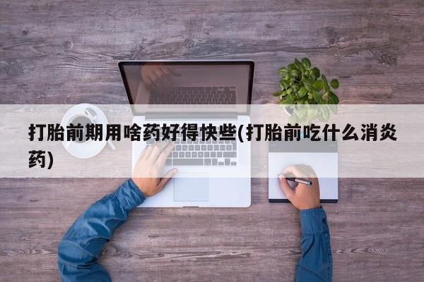 正品堕胎药咨询购买打胎前期用啥药好得快些(打胎前吃什么消炎药)