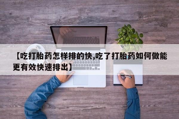 正品堕胎药咨询购买【吃打胎药怎样排的快,吃了打胎药如何做能更有效快速排出】