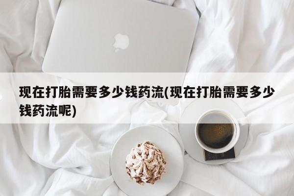 正品堕胎药咨询购买现在打胎需要多少钱药流(现在打胎需要多少钱药流呢)