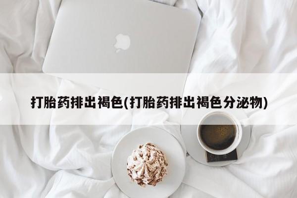 正品堕胎药咨询购买打胎药排出褐色(打胎药排出褐色分泌物)