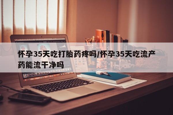 正品堕胎药咨询购买怀孕35天吃打胎药疼吗/怀孕35天吃流产药能流干净吗