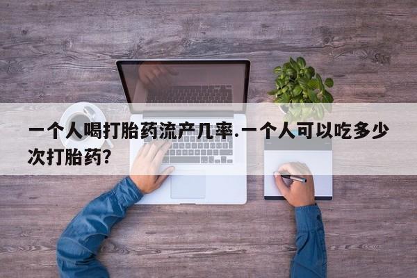 正品堕胎药咨询购买一个人喝打胎药流产几率.一个人可以吃多少次打胎药？