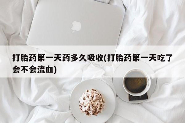 正品堕胎药咨询购买打胎药第一天药多久吸收(打胎药第一天吃了会不会流血)