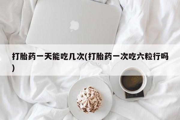正品堕胎药咨询购买打胎药一天能吃几次(打胎药一次吃六粒行吗)