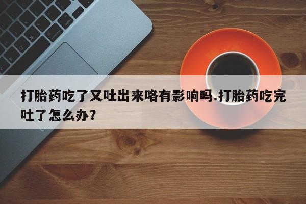 正品堕胎药咨询购买打胎药吃了又吐出来咯有影响吗.打胎药吃完吐了怎么办？