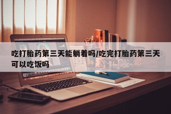 正品堕胎药咨询购买吃打胎药第三天能躺着吗/吃完打胎药第三天可以吃饭吗