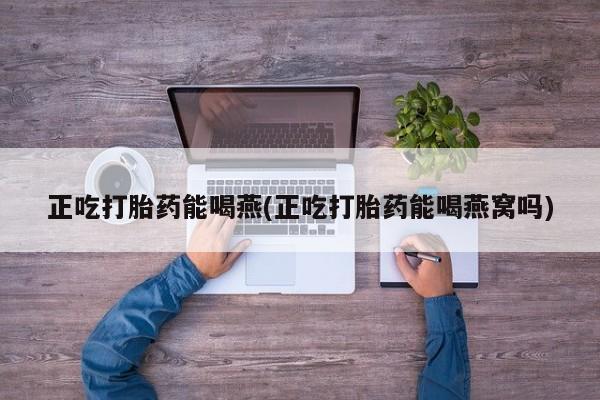 正品堕胎药咨询购买正吃打胎药能喝燕(正吃打胎药能喝燕窝吗)